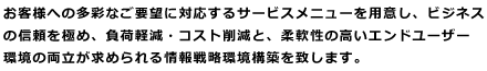 お客様への多彩なご要望に対応するサービスメニューを用意し、ビジネスの信頼を極め、負荷軽減・コスト削減と、柔軟性の高いエンドユーザー環境の両立が求められる情報戦略環境構築を致します。